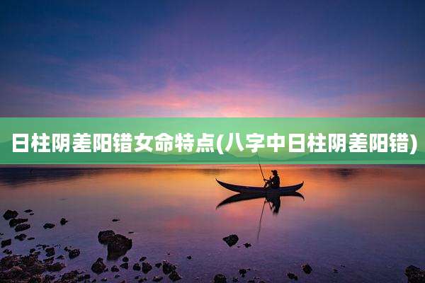 日柱阴差阳错女命特点(八字中日柱阴差阳错)