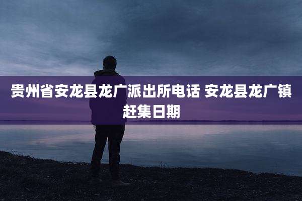 贵州省安龙县龙广派出所电话 安龙县龙广镇赶集日期