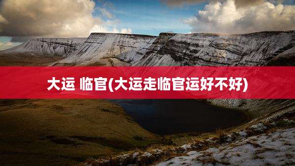 大运 临官(大运走临官运好不好)
