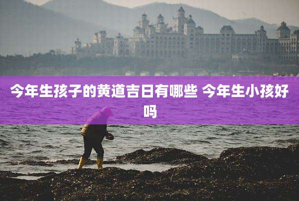 今年生孩子的黄道吉日有哪些 今年生小孩好吗
