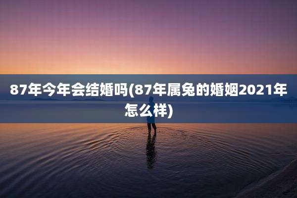 87年今年会结婚吗(87年属兔的婚姻2021年怎么样)