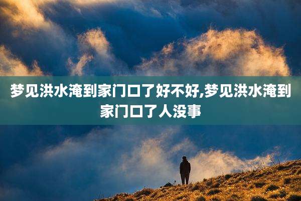 梦见洪水淹到家门口了好不好,梦见洪水淹到家门口了人没事