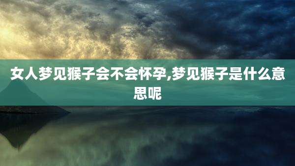 女人梦见猴子会不会怀孕,梦见猴子是什么意思呢