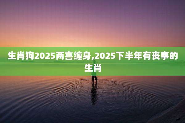 生肖狗2025两喜缠身,2025下半年有丧事的生肖
