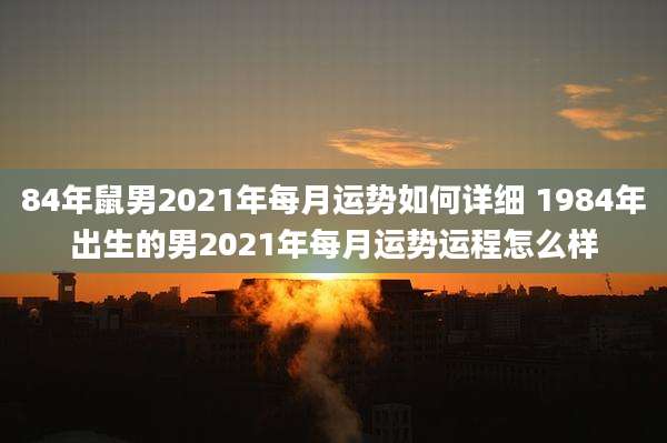 84年鼠男2021年每月运势如何详细 1984年出生的男2021年每月运势运程怎么样
