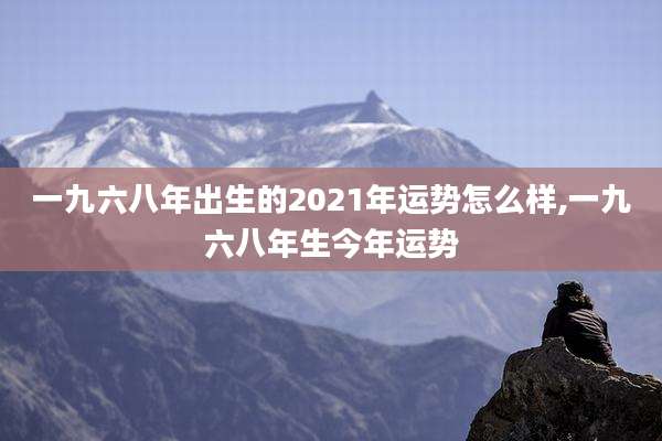 一九六八年出生的2021年运势怎么样,一九六八年生今年运势