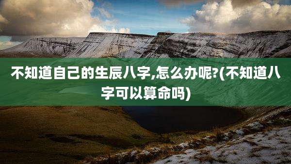 不知道自己的生辰八字,怎么办呢?(不知道八字可以算命吗)
