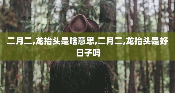 二月二,龙抬头是啥意思,二月二,龙抬头是好日子吗