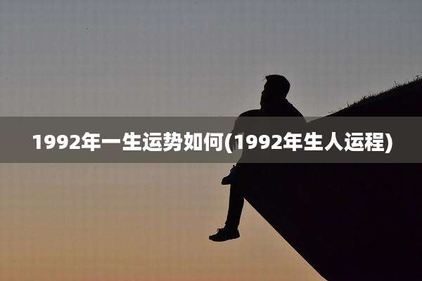 1992年一生运势如何(1992年生人运程)