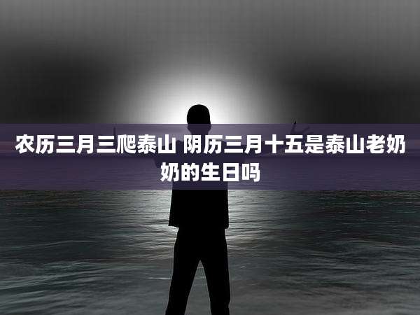 农历三月三爬泰山 阴历三月十五是泰山老奶奶的生日吗
