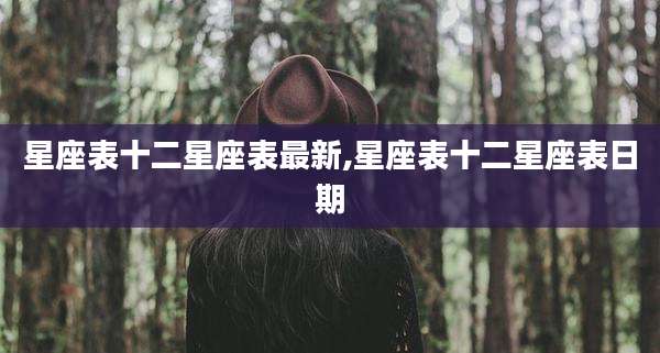 星座表十二星座表最新,星座表十二星座表日期