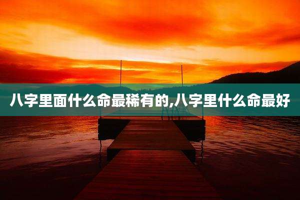 八字里面什么命最稀有的,八字里什么命最好
