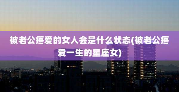 被老公疼爱的女人会是什么状态(被老公疼爱一生的星座女)