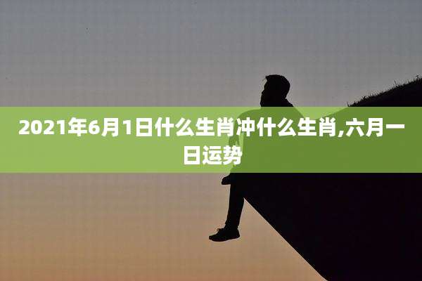 2021年6月1日什么生肖冲什么生肖,六月一日运势
