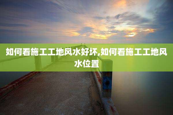 如何看施工工地风水好坏,如何看施工工地风水位置