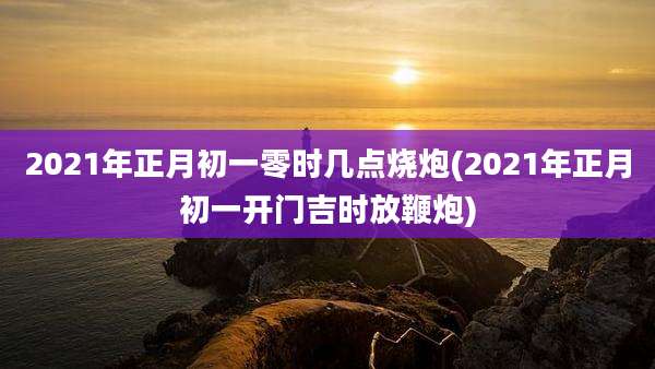 2021年正月初一零时几点烧炮(2021年正月初一开门吉时放鞭炮)