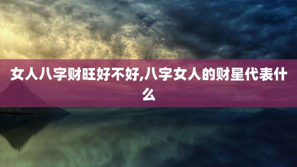 女人八字财旺好不好,八字女人的财星代表什么