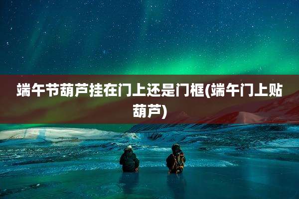 端午节葫芦挂在门上还是门框(端午门上贴葫芦)
