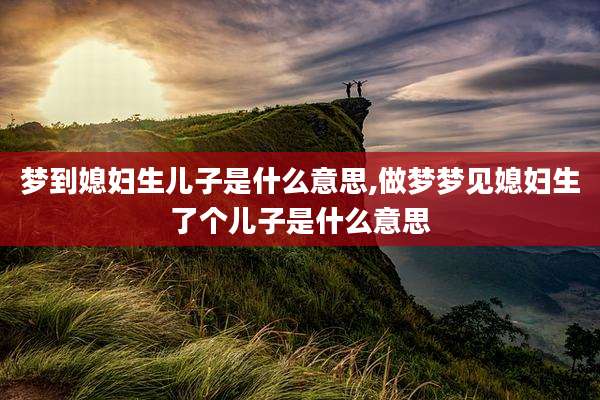 梦到媳妇生儿子是什么意思,做梦梦见媳妇生了个儿子是什么意思