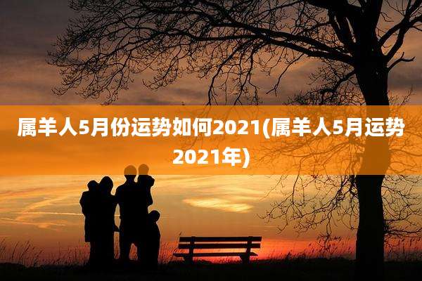 属羊人5月份运势如何2021(属羊人5月运势2021年)