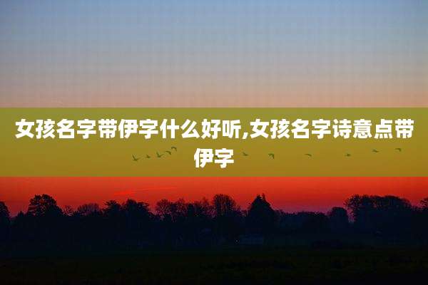 女孩名字带伊字什么好听,女孩名字诗意点带伊字