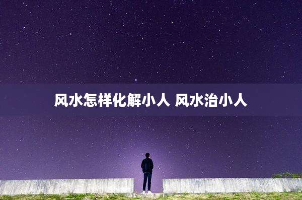 风水怎样化解小人 风水治小人