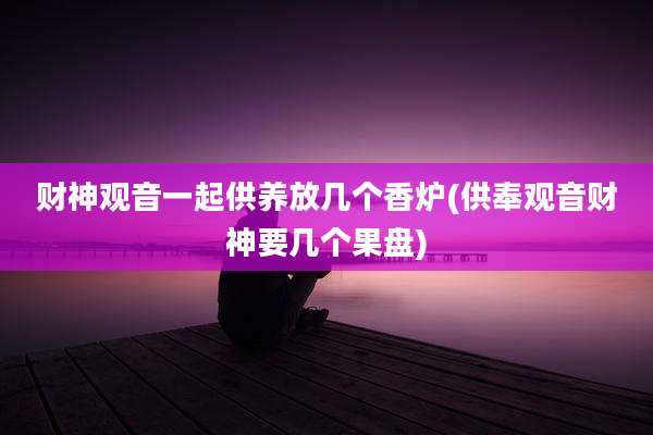 财神观音一起供养放几个香炉(供奉观音财神要几个果盘)