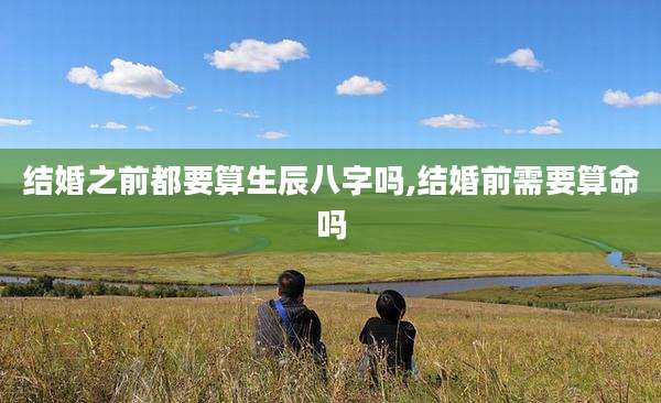 结婚之前都要算生辰八字吗,结婚前需要算命吗