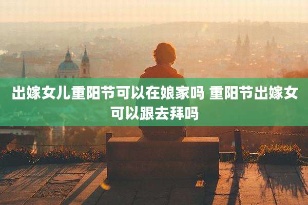 出嫁女儿重阳节可以在娘家吗 重阳节出嫁女可以跟去拜吗