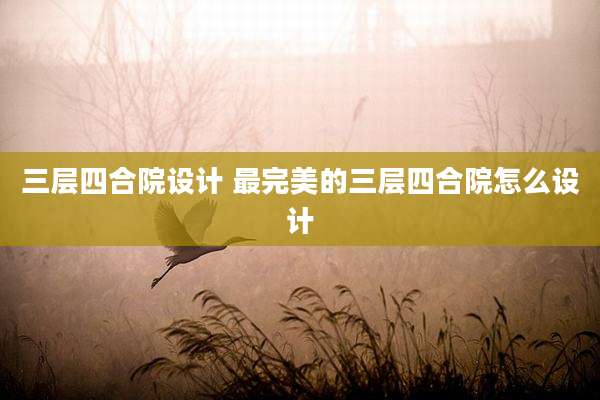 三层四合院设计 最完美的三层四合院怎么设计