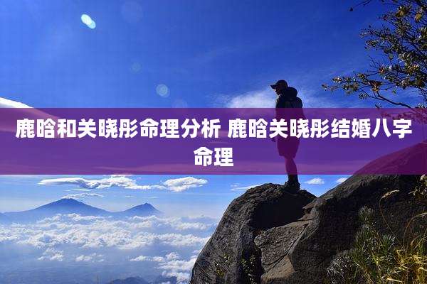 鹿晗和关晓彤命理分析 鹿晗关晓彤结婚八字命理