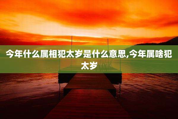 今年什么属相犯太岁是什么意思,今年属啥犯太岁