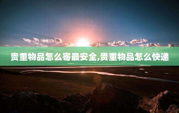 贵重物品怎么寄最安全,贵重物品怎么快递