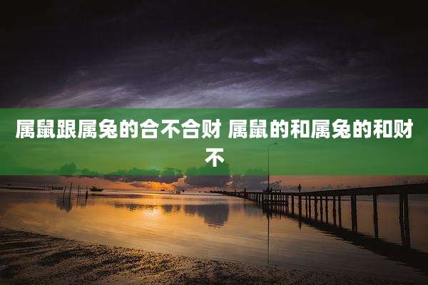 属鼠跟属兔的合不合财 属鼠的和属兔的和财不