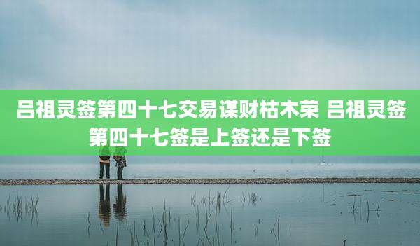 吕祖灵签第四十七交易谋财枯木荣 吕祖灵签第四十七签是上签还是下签