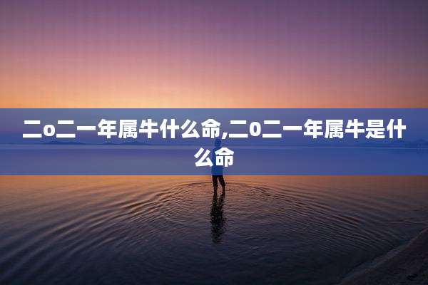 二o二一年属牛什么命,二0二一年属牛是什么命