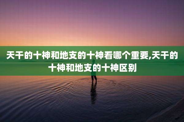 天干的十神和地支的十神看哪个重要,天干的十神和地支的十神区别