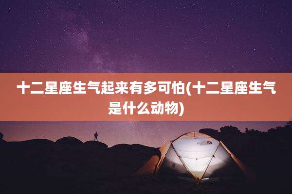 十二星座生气起来有多可怕(十二星座生气是什么动物)