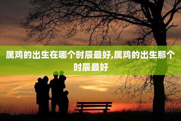 属鸡的出生在哪个时辰最好,属鸡的出生那个时辰最好
