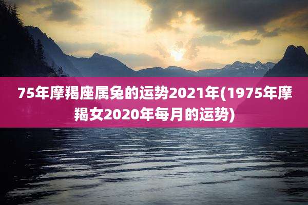 75年摩羯座属兔的运势2021年(1975年摩羯女2020年每月的运势)