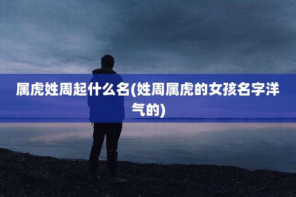 属虎姓周起什么名(姓周属虎的女孩名字洋气的)