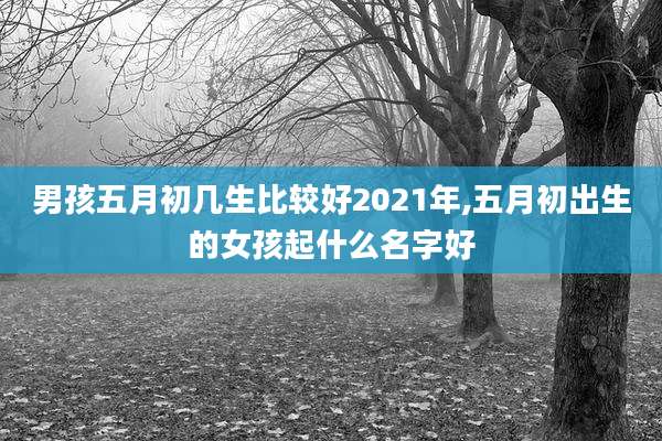 男孩五月初几生比较好2021年,五月初出生的女孩起什么名字好