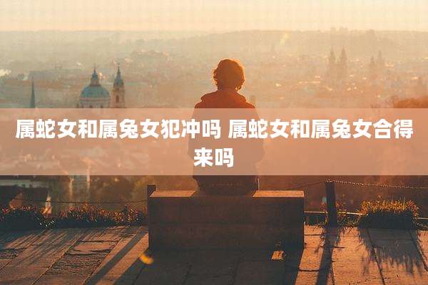 属蛇女和属兔女犯冲吗 属蛇女和属兔女合得来吗