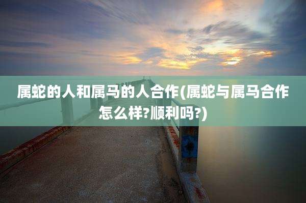 属蛇的人和属马的人合作(属蛇与属马合作怎么样?顺利吗?)