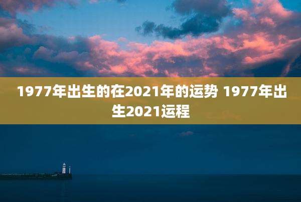 1977年出生的在2021年的运势 1977年出生2021运程