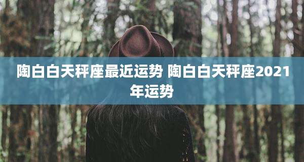陶白白天秤座最近运势 陶白白天秤座2021年运势