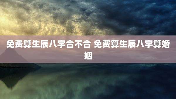 免费算生辰八字合不合 免费算生辰八字算婚姻