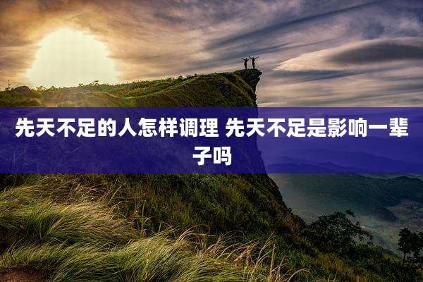先天不足的人怎样调理 先天不足是影响一辈子吗