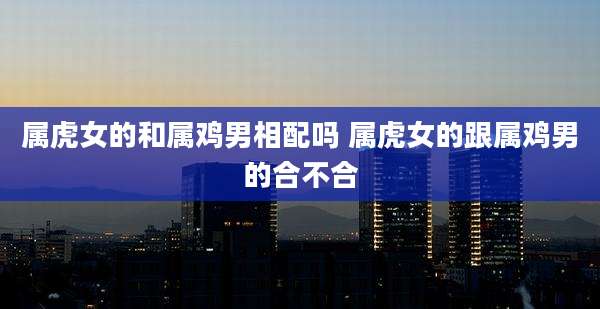 属虎女的和属鸡男相配吗 属虎女的跟属鸡男的合不合