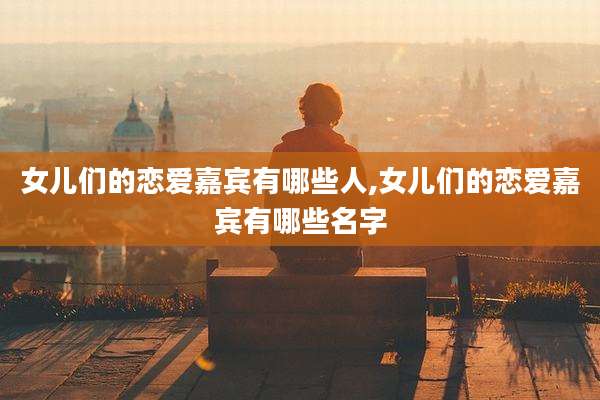 女儿们的恋爱嘉宾有哪些人,女儿们的恋爱嘉宾有哪些名字